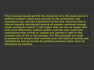 This reversal would permit the evolution of a life style and of a
political system which give priority to the protection, the
maximum use, and the enjoyment of the one resource that is
almost equally distributed among all people: personal energy
under personal control. I will argue that we can no longer live
and work effectively without public controls over tools and
institutions that curtail or negate any person's right to the
creative use of his or her energy. For this purpose we need
procedures to ensure that controls over the tools of society are
established and governed by political process rather than by
decisions by experts.
 
