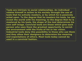 Tools are intrinsic to social relationships. An individual
relates himself in action to his society through the use of
tools that he actively masters, or by which he is passively
acted upon. To the degree that he masters his tools, he can
invest the world with his meaning; to the degree that he is
mastered by his tools, the shape of the tool determines his
own self-image. Convivial tools are those which give each
person who uses them the greatest opportunity to enrich
the environment with the fruits of his or her vision.
Industrial tools deny this possibility to those who use them
and they allow their designers to determine the meaning
and expectations of others. Most tools today cannot be
used in a convivial fashion.
 