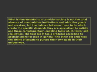 What is fundamental to a convivial society is not the total
absence of manipulative institutions and addictive goods
and services, but the balance between those tools which
create the specific demands they are specialized to satisfy
and those complementary, enabling tools which foster self-
realization. The first set of tools produces according to
abstract plans for men in general; the other set enhances
the ability of people to pursue their own goals in their
unique way.
 