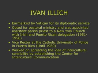 IVAN ILLICH
• Earmarked by Vatican for its diplomatic service
• Opted for pastoral ministry and was appointed
assistant parish priest to a New York Church
with Irish and Puerto Rican delegation (1951-
1956)
• Vice Rector at the Catholic University of Ponce
in Puerto Rico (Until 1960)
• Worked on spreading the idea of intercultural
sensibility by establishing the Center for
Intercultural Communication
 
