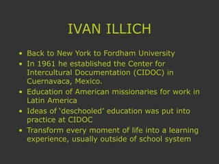 IVAN ILLICH
• Back to New York to Fordham University
• In 1961 he established the Center for
Intercultural Documentation (CIDOC) in
Cuernavaca, Mexico.
• Education of American missionaries for work in
Latin America
• Ideas of ‘deschooled’ education was put into
practice at CIDOC
• Transform every moment of life into a learning
experience, usually outside of school system
 