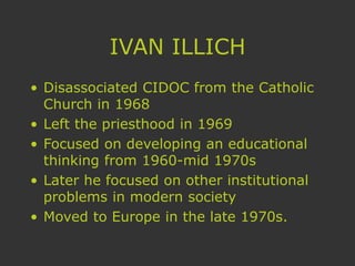 IVAN ILLICH
• Disassociated CIDOC from the Catholic
Church in 1968
• Left the priesthood in 1969
• Focused on developing an educational
thinking from 1960-mid 1970s
• Later he focused on other institutional
problems in modern society
• Moved to Europe in the late 1970s.
 