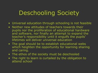 Deschooling Society
• Universal education through schooling is not feasible
• Neither new attitudes of teachers towards their
pupils nor the proliferation of educational hardware
and software, nor finally an attempt to expand the
teacher’s responsibility until it engulfs the pupils’
lifetimes will deliver universal education
• The goal should be to establish educational webs
which heighten the opportunity for learning sharing
and caring.
• The ethos of the society must be deschooled
• The right to learn is curtailed by the obligation to
attend school
 