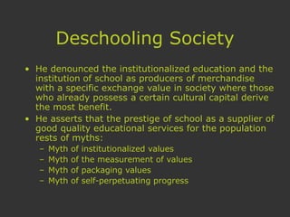 Deschooling Society
• He denounced the institutionalized education and the
institution of school as producers of merchandise
with a specific exchange value in society where those
who already possess a certain cultural capital derive
the most benefit.
• He asserts that the prestige of school as a supplier of
good quality educational services for the population
rests of myths:
– Myth of institutionalized values
– Myth of the measurement of values
– Myth of packaging values
– Myth of self-perpetuating progress
 