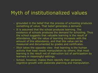 Myth of institutionalized values
– grounded in the belief that the process of schooling produces
something of value. That belief generates a demand.
– It is assumed that the school produces learning. The
existence of schools produces the demand for schooling. Thus
the school suggests that valuable learning is the result of
attendance, that the value of learning increases with the
amount of this attendance, and that this value can be
measured and documented by grades and certificates.
– Illich takes the opposite view: that learning is the human
activity that least needs manipulation by others; that most
learning is the result not of instruction but of participation by
learners in meaningful settings.
– School, however, makes them identify their personal,
cognitive growth with elaborate planning and manipulation.
 