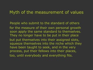Myth of the measurement of values
People who submit to the standard of others
for the measure of their own personal growth
soon apply the same standard to themselves.
They no longer have to be put in their place
but put themselves into their assigned slots,
squeeze themselves into the niche which they
have been taught to seek, and in the very
process, put their fellows into their places,
too, until everybody and everything fits.
 