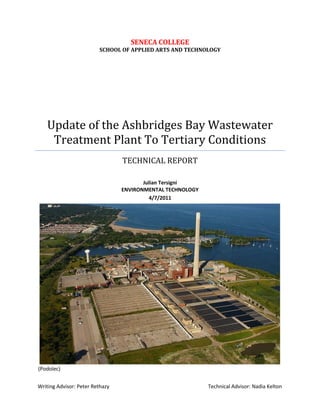 (Podolec)
SENECA COLLEGE
SCHOOL OF APPLIED ARTS AND TECHNOLOGY
Update of the Ashbridges Bay Wastewater
Treatment Plant To Tertiary Conditions
TECHNICAL REPORT
Julian Tersigni
ENVIRONMENTAL TECHNOLOGY
4/7/2011
Writing Advisor: Peter Rethazy Technical Advisor: Nadia Kelton
 