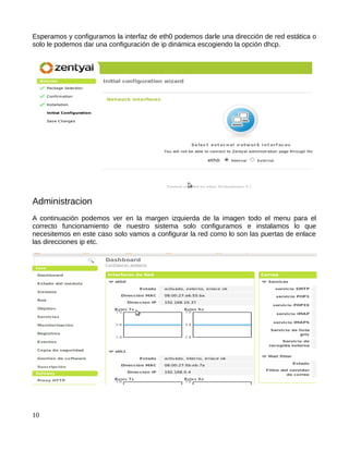Esperamos y configuramos la interfaz de eth0 podemos darle una dirección de red estática o
solo le podemos dar una configuración de ip dinámica escogiendo la opción dhcp.




Administracion
A continuación podemos ver en la margen izquierda de la imagen todo el menu para el
correcto funcionamiento de nuestro sistema solo configuramos e instalamos lo que
necesitemos en este caso solo vamos a configurar la red como lo son las puertas de enlace
las direcciones ip etc.




10
 