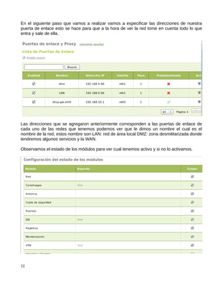 En el siguiente paso que vamos a realizar vamos a especificar las direcciones de nuestra
puerta de enlace esto se hace para que a la hora de ver la red tome en cuenta todo lo que
entra y sale de ella.




Las direcciones que se agregaron anteriormente corresponden a las puertas de enlace de
cada uno de las redes que tenemos podemos ver que le dimos un nombre el cual es el
nombre de la red, estos nombre son LAN: red de área local DMZ: zona desmilitarizada donde
tendremos algunos servicios y la WAN.

Observamos el estado de los módulos para ver cual tenemos activo y si no lo activamos.




11
 