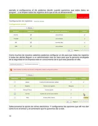 ejemplo si configuramos el ids podemos decidir cuando queremos que estos datos se
purguen o se limpien todos los registros de lo que el ids va almacenando.




Como muchos de nosotros sabemos podemos configurar un ids para que todas los registros
o todas las alertas lleguen a un administrador esto se hace para que la persona encargada
de la seguridad en la empresa este en conocimiento de lo que esta pasando en ella.




Seleccionamos la opción de correo electrónico. Y configuramos las opciones que allí nos dan
como lo es el emisor y el comentario que le queremos dar a este.


14
 