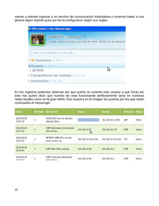 vamos a intentar ingresar a un servicio de comunicación instantánea y miramos haber si nos
genera algún reporte pues así fue la configuraron según sus reglas.




En los registros podemos observar por que puerto se conecto este usuario a que horas etc
esto nos quiere decir que nuestro ids esta funcionando perfectamente tanto en nuestras
redes locales como en la gran WAN. Nos muestra en la imagen los puertos por los que están
conectados el messenger.




20
 