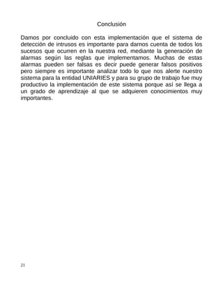 Conclusión

Damos por concluido con esta implementación que el sistema de
detección de intrusos es importante para darnos cuenta de todos los
sucesos que ocurren en la nuestra red, mediante la generación de
alarmas según las reglas que implementamos. Muchas de estas
alarmas pueden ser falsas es decir puede generar falsos positivos
pero siempre es importante analizar todo lo que nos alerte nuestro
sistema para la entidad UNIARIES y para su grupo de trabajo fue muy
productivo la implementación de este sistema porque así se llega a
un grado de aprendizaje al que se adquieren conocimientos muy
importantes.




21
 