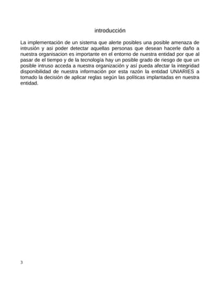 introducción

La implementación de un sistema que alerte posibles una posible amenaza de
intrusión y asi poder detectar aquellas personas que desean hacerle daño a
nuestra organisacion es importante en el entorno de nuestra entidad por que al
pasar de el tiempo y de la tecnología hay un posible grado de riesgo de que un
posible intruso acceda a nuestra organización y así pueda afectar la integridad
disponibilidad de nuestra información por esta razón la entidad UNIARIES a
tomado la decisión de aplicar reglas según las políticas implantadas en nuestra
entidad.




3
 