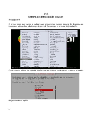 IDS
                       sistema de detección de intrusos
instalación
El primer paso que vamos a realizar para implementar nuestro sistema de detección de
intrusos es utilizar el cd o la imagen de zentyal. Escogemos el lenguaje de instalación.




Como nuestro idioma es español puede estar en nuestra zona que es colombia entonces




elegimos nuestra región.




4
 