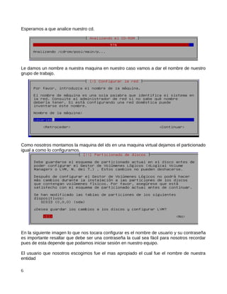 Esperamos a que analice nuestro cd.




Le damos un nombre a nuestra maquina en nuestro caso vamos a dar el nombre de nuestro
grupo de trabajo.




Como nosotros montamos la maquina del ids en una maquina virtual dejamos el particionado
igual a como lo configuramos.




En la siguiente imagen lo que nos tocara configurar es el nombre de usuario y su contraseña
es importante resaltar que debe ser una contraseña la cual sea fácil para nosotros recordar
pues de esta depende que podamos iniciar sesión en nuestro equipo.

El usuario que nosotros escogimos fue el mas apropiado el cual fue el nombre de nuestra
entidad

6
 