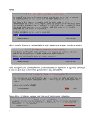 =aries




y la contraseña dimos una contraseña básica sin ningún carácter pues es solo de practica




como escogimos una contraseña débil y sin caracteres nos aparecerá el siguiente pantallazo
lo cual nos pide que confirmemos que queremos esta contraseña.




Ya por ultimo reiniciamos pues ya esta lista nuestro proceso de instalación.




7
 