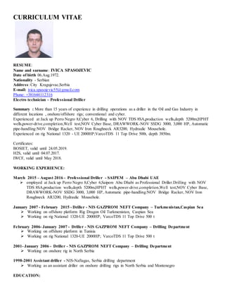 CURRICULUM VITAE
RESUME:
Name and surname: IVICA SPASOJEVIC
Date of birth 06.Aug.1972.
Nationality - Serbian
Address: City Kragujevac,Serbia
E-mail: ivica.spasojevic55@gmail.com
Phone: +381644112316
Electro technician – Professional Driller
Summary : More than 15 years of experience in drilling operations as a driller in the Oil and Gas Industry in
different locations , onshore/offshore rigs; conventional and cyber.
Experienced at Jack up Perro Negro 8,Cyber 6, Drilling with NOV TDS 8SA,production wells,depth 5200m,HPHT
wells,power-drive,completion,Well test,NOV Cyber Base, DRAWWORK-NOV SSDG 3000, 3,000 HP, Automatic
pipe-handling:NOV Bridge Racker, NOV Iron Roughneck AR3200, Hydraulic Mousehole.
Experienced on rig National 1320 - UE 2000HP;VarcoTDS 11 Top Drive 500t, depth 3850m.
Certificates:
BOSIET, valid until 24.05.2019.
H2S, valid until 04.07.2017.
IWCF, valid until May 2018.
WORKING EXPERIENCE:
March 2015 – August 2016 - Professional Driller - SAIPEM – Abu Dhabi UAE
 employed at Jack up Perro Negro 8,Cyber 6,Saipem Abu Dhabi as Professional Driller.Drilling with NOV
TDS 8SA,production wells,depth 5200m,HPHT wells,power-drive,completion,Well test,NOV Cyber Base,
DRAWWORK-NOV SSDG 3000, 3,000 HP, Automatic pipe-handling:NOV Bridge Racker, NOV Iron
Roughneck AR3200, Hydraulic Mousehole.
January 2007 - February 2015 - Driller - NIS GAZPROM NEFT Company – Turkmenistan,Caspian Sea
 Working on offshore platform Rig Dragon Oil Turkmenistan, Caspian Sea
 Working on rig National 1320-UE 2000HP; VarcoTDS 11 Top Drive 500 t
February 2006- January 2007 - Driller - NIS GAZPROM NEFT Company – Drilling Department
 Working on offshore platform in Tunisia
 Working on rig National 1320-UE 2000HP; VarcoTDS 11 Top Drive 500 t
2001- January 2006 - Driller - NIS GAZPROM NEFT Company – Drilling Department
 Working on onshore rig in North Serbia
1998-2001 Assistant driller - NIS-Naftagas, Serbia drilling department
 Working as an assistant driller on onshore drilling rigs in North Serbia and Montenegro
EDUCATION:
 