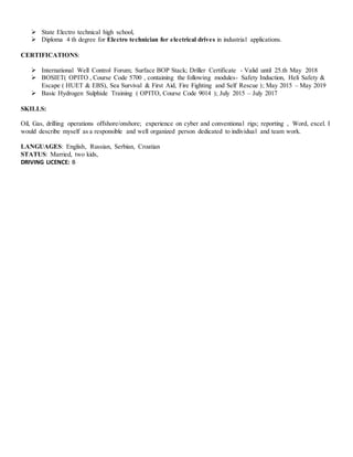  State Electro technical high school,
 Diploma 4 th degree for Electro technician for electrical drives in industrial applications.
CERTIFICATIONS:
 International Well Control Forum; Surface BOP Stack; Driller Certificate - Valid until 25.th May 2018
 BOSIET( OPITO , Course Code 5700 , containing the following modules- Safety Induction, Heli Safety &
Escape ( HUET & EBS), Sea Survival & First Aid, Fire Fighting and Self Rescue ); May 2015 – May 2019
 Basic Hydrogen Sulphide Training ( OPITO, Course Code 9014 ); July 2015 – July 2017
SKILLS:
Oil, Gas, drilling operations offshore/onshore; experience on cyber and conventional rigs; reporting , Word, excel. I
would describe myself as a responsible and well organized person dedicated to individual and team work.
LANGUAGES: English, Russian, Serbian, Croatian
STATUS: Married, two kids,
DRIVING LICENCE: B
 
