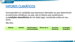 FATORES CLIMÁTICOS
Correspondem às condições que provocam alterações ou que determinam
os elementos climáticos, ou seja, são os fatores que condicionam
as condições atmosféricas de um dado lugar, resultando então em seu
clima.
São eles:
Altitude Latitude Maritimidade e
Continentalidade
Massas de ar Correntes
Marítimas
Localização
Geográfica
 
