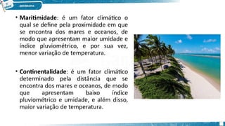 • Maritimidade: é um fator climático o
qual se define pela proximidade em que
se encontra dos mares e oceanos, de
modo que apresentam maior umidade e
índice pluviométrico, e por sua vez,
menor variação de temperatura.
• Continentalidade: é um fator climático
determinado pela distância que se
encontra dos mares e oceanos, de modo
que apresentam baixo índice
pluviométrico e umidade, e além disso,
maior variação de temperatura.
 