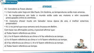 01- Considere as frases abaixo:
• I. Fará muito calor hoje em São Paulo. Em Goiânia, as temperaturas serão mais amenas.
• II. As temperaturas em todo o mundo estão cada vez maiores e vêm causando
preocupações entre os cientistas.
• III. Costuma chover muito em Salvador nessa época do ano, é melhor estarmos
preparados!
• IV. Li no jornal que essa semana será chuvosa em Belém.
Com base nas afirmações acima, é possível afirmar que:
a) Todas fazem referência ao clima
b) I, II e III fazem referência ao clima e IV faz referência ao tempo.
c) II e III fazem referência ao clima e I e IV fazem referência ao tempo.
d) II faz referência ao clima e I, III e IV fazem referência ao tempo.
e) Todas fazem referência ao tempo.
14
 