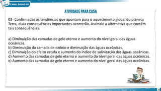 02- Confirmadas as tendências que apontam para o aquecimento global do planeta
Terra, duas consequências importantes ocorrerão. Assinale a alternativa que contém
tais consequências.
a) Diminuição das camadas de gelo eterno e aumento do nível geral das águas
oceânicas.
b) Diminuição da camada de ozônio e diminuição das águas oceânicas.
c) Diminuição do efeito estufa e aumento do índice de salinização das águas oceânicas.
d) Aumento das camadas de gelo eterno e aumento do nível geral das águas oceânicas.
e) Aumento das camadas de gelo eterno e aumento do nível geral das águas oceânicas.
15
 