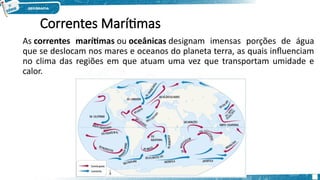 Correntes Marítimas
As correntes marítimas ou oceânicas designam imensas porções de água
que se deslocam nos mares e oceanos do planeta terra, as quais influenciam
no clima das regiões em que atuam uma vez que transportam umidade e
calor.
 
