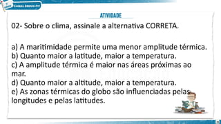 02- Sobre o clima, assinale a alternativa CORRETA.
a) A maritimidade permite uma menor amplitude térmica.
b) Quanto maior a latitude, maior a temperatura.
c) A amplitude térmica é maior nas áreas próximas ao
mar.
d) Quanto maior a altitude, maior a temperatura.
e) As zonas térmicas do globo são influenciadas pelas
longitudes e pelas latitudes.
21
 