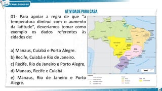 01- Para apoiar a regra de que “a
temperatura diminui com o aumento
da latitude”, deveríamos tomar como
exemplo os dados referentes às
cidades de:
a) Manaus, Cuiabá e Porto Alegre.
b) Recife, Cuiabá e Rio de Janeiro.
c) Recife, Rio de Janeiro e Porto Alegre.
d) Manaus, Recife e Cuiabá.
e) Manaus, Rio de Janeiro e Porto
Alegre.
22
 