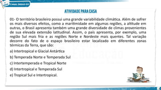 01- O território brasileiro possui uma grande variabilidade climática. Além de sofrer
os mais diversos efeitos, como a maritimidade em algumas regiões, a altitude em
outras, o Brasil apresenta também uma grande diversidade de climas provenientes
de sua elevada extensão latitudinal. Assim, o país apresenta, por exemplo, uma
região Sul mais fria e as regiões Norte e Nordeste mais quentes. Tal variação
decorre do fato de o espaço brasileiro estar localizado em diferentes zonas
térmicas da Terra, que são:
a) Intertropical e Glacial Antártica
b) Temperada Norte e Temperada Sul
c) Intertemperada e Tropical Norte
d) Intertropical e Temperada Sul
e) Tropical Sul e Intertropical.
3
 
