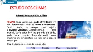 ESTUDO DOS CLIMAS
Diferença entre tempo e clima
TEMPO: Corresponde ao estado atmosférico em
um determinado local de forma momentânea.
Sendo assim, o tempo está sujeito
a diversas variações. Exemplificando: pela
manhã, pode estar frio; no período da tarde,
pode estar quente, havendo então uma
mudança de temperatura em um curto espaço
de tempo.
Os principais elementos do tempo são:
Vento Umidade Chuva Temperatura
 