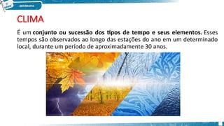 CLIMA
É um conjunto ou sucessão dos tipos de tempo e seus elementos. Esses
tempos são observados ao longo das estações do ano em um determinado
local, durante um período de aproximadamente 30 anos.
 