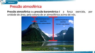 Pressão atmosférica
Pressão atmosférica ou pressão barométrica é a força exercida, por
unidade de área, pela coluna de ar atmosférico acima de nós.
 