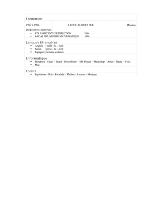 Formation
1992 à 1996 LYCEE ALBERT 1ER Monaco
[Diplômes obtenus]
 BTS ASSISTANTE DE DIRECTION 1996
 BAC A1 PHILOSOPHIE MATHEMATIQUE 1994
Langues Etrangères
 Anglais : parlé – lu – écrit
 Italien : parlé – lu – écrit
 Espagnol : notions scolaires
Informatique
 Windows – Excel – Word – PowerPoint – MS Project – Photoshop – Amos – Nadia – Visio
 Mac
Loisirs
 Equitation – Skis – Escalade – Théâtre – Lecture – Musique
 