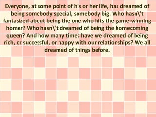 Everyone, at some point of his or her life, has dreamed of
   being somebody special, somebody big. Who hasn't
fantasized about being the one who hits the game-winning
 homer? Who hasn't dreamed of being the homecoming
 queen? And how many times have we dreamed of being
rich, or successful, or happy with our relationships? We all
                 dreamed of things before.
 