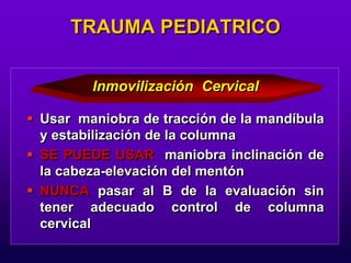  Usar maniobra de tracción de la mandíbula
y estabilización de la columna
 SE PUEDE USAR maniobra inclinación de
la cabeza-elevación del mentón
 NUNCA pasar al B de la evaluación sin
tener adecuado control de columna
cervical
TRAUMA PEDIATRICO
Inmovilización Cervical
 