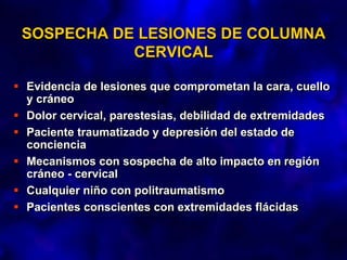 SOSPECHA DE LESIONES DE COLUMNA
CERVICAL
 Evidencia de lesiones que comprometan la cara, cuello
y cráneo
 Dolor cervical, parestesias, debilidad de extremidades
 Paciente traumatizado y depresión del estado de
conciencia
 Mecanismos con sospecha de alto impacto en región
cráneo - cervical
 Cualquier niño con politraumatismo
 Pacientes conscientes con extremidades flácidas
 