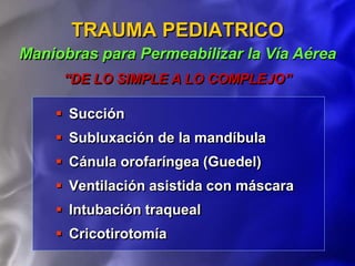  Succión
 Subluxación de la mandíbula
 Cánula orofaríngea (Guedel)
 Ventilación asistida con máscara
 Intubación traqueal
 Cricotirotomía
TRAUMA PEDIATRICO
Maniobras para Permeabilizar la Vía Aérea
“DE LO SIMPLE A LO COMPLEJO”
 
