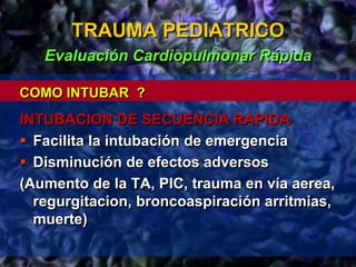 TRAUMA PEDIATRICO
Evaluación Cardiopulmonar Rápida
COMO INTUBAR ?
INTUBACION DE SECUENCIA RAPIDA
 Facilita la intubación de emergencia
 Disminución de efectos adversos
(Aumento de la TA, PIC, trauma en vía aerea,
regurgitacion, broncoaspiración arritmias,
muerte)
 