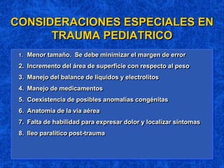CONSIDERACIONES ESPECIALES EN
TRAUMA PEDIATRICO
1. Menor tamaño. Se debe minimizar el margen de error
2. Incremento del área de superficie con respecto al peso
3. Manejo del balance de líquidos y electrolitos
4. Manejo de medicamentos
5. Coexistencia de posibles anomalías congénitas
6. Anatomía de la vía aérea
7. Falta de habilidad para expresar dolor y localizar síntomas
8. Ileo paralítico post-trauma
 