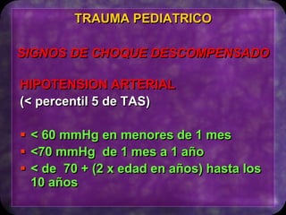 HIPOTENSION ARTERIAL
(< percentil 5 de TAS)
 < 60 mmHg en menores de 1 mes
 <70 mmHg de 1 mes a 1 año
 < de 70 + (2 x edad en años) hasta los
10 años
TRAUMA PEDIATRICO
SIGNOS DE CHOQUE DESCOMPENSADO
 