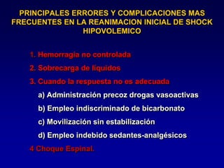PRINCIPALES ERRORES Y COMPLICACIONES MAS
FRECUENTES EN LA REANIMACION INICIAL DE SHOCK
HIPOVOLEMICO
1. Hemorragia no controlada
2. Sobrecarga de líquidos
3. Cuando la respuesta no es adecuada
a) Administración precoz drogas vasoactivas
b) Empleo indiscriminado de bicarbonato
c) Movilización sin estabilización
d) Empleo indebido sedantes-analgésicos
4 Choque Espinal.
 
