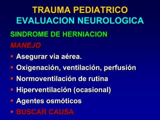 TRAUMA PEDIATRICO
EVALUACION NEUROLOGICA
SINDROME DE HERNIACION
MANEJO
 Asegurar via aérea.
 Oxigenación, ventilación, perfusión
 Normoventilación de rutina
 Hiperventilación (ocasional)
 Agentes osmóticos
 BUSCAR CAUSA
 