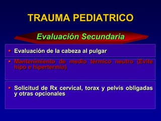  Evaluación de la cabeza al pulgar
 Mantenimiento de medio térmico neutro (Evite
hipo e hipertermia)
 Solicitud de Rx cervical, torax y pelvis obligadas
y otras opcionales
TRAUMA PEDIATRICO
Evaluación Secundaria
 