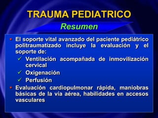  El soporte vital avanzado del paciente pediátrico
politraumatizado incluye la evaluación y el
soporte de:
 Ventilación acompañada de inmovilización
cervical
 Oxigenación
 Perfusión
 Evaluación cardiopulmonar rápida, maniobras
básicas de la vía aérea, habilidades en accesos
vasculares
TRAUMA PEDIATRICO
Resumen
 