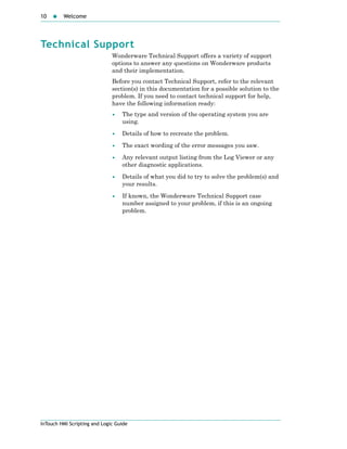 10 Welcome
InTouch HMI Scripting and Logic Guide
Technical Support
Wonderware Technical Support offers a variety of support
options to answer any questions on Wonderware products
and their implementation.
Before you contact Technical Support, refer to the relevant
section(s) in this documentation for a possible solution to the
problem. If you need to contact technical support for help,
have the following information ready:
• The type and version of the operating system you are
using.
• Details of how to recreate the problem.
• The exact wording of the error messages you saw.
• Any relevant output listing from the Log Viewer or any
other diagnostic applications.
• Details of what you did to try to solve the problem(s) and
your results.
• If known, the Wonderware Technical Support case
number assigned to your problem, if this is an ongoing
problem.
 