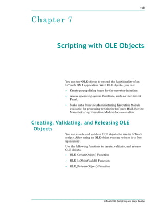 165
InTouch HMI Scripting and Logic Guide
Chapter 7
Scripting with OLE Objects
You can use OLE objects to extend the functionality of an
InTouch HMI application. With OLE objects, you can:
• Create popup dialog boxes for the operator interface.
• Access operating system functions, such as the Control
Panel.
• Make data from the Manufacturing Execution Module
available for processing within the InTouch HMI. See the
Manufacturing Execution Module documentation.
Creating, Validating, and Releasing OLE
Objects
You can create and validate OLE objects for use in InTouch
scripts. After using an OLE object you can release it to free
up memory.
Use the following functions to create, validate, and release
OLE objects.
• OLE_CreateObject() Function
• OLE_IsObjectValid() Function
• OLE_ReleaseObject() Function
 