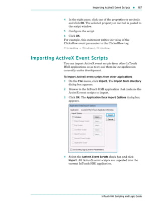 Importing ActiveX Event Scripts 187
InTouch HMI Scripting and Logic Guide
4 In the right pane, click one of the properties or methods
and click OK. The selected property or method is pasted to
the script window.
5 Configure the script.
6 Click OK.
For example, this statement writes the value of the
ClicknRow event parameter to the ClickedRow tag:
ClickedRow = ThisEvent.ClicknRow;
Importing ActiveX Event Scripts
You can import ActiveX event scripts from other InTouch
HMI applications so as to re-use them in the application
currently under development.
To import ActiveX event scripts from other applications
1 On the File menu, click Import. The Import from directory
dialog box appears.
2 Browse to the InTouch HMI application that contains the
ActiveX event scripts to import.
3 Click OK. The Application Data Import Options dialog box
appears.
4 Select the ActiveX Event Scripts check box and click
Import. All ActiveX event scripts are imported into the
current InTouch HMI application.
 