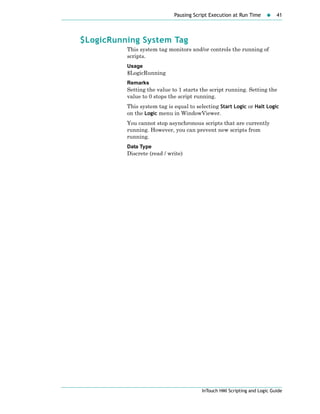 Pausing Script Execution at Run Time 41
InTouch HMI Scripting and Logic Guide
$LogicRunning System Tag
This system tag monitors and/or controls the running of
scripts.
Usage
$LogicRunning
Remarks
Setting the value to 1 starts the script running. Setting the
value to 0 stops the script running.
This system tag is equal to selecting Start Logic or Halt Logic
on the Logic menu in WindowViewer.
You cannot stop asynchronous scripts that are currently
running. However, you can prevent new scripts from
running.
Data Type
Discrete (read / write)
 