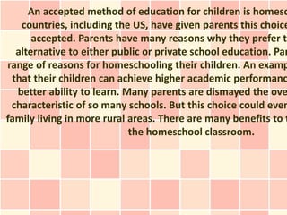An accepted method of education for children is homesc
   countries, including the US, have given parents this choice
      accepted. Parents have many reasons why they prefer th
  alternative to either public or private school education. Par
range of reasons for homeschooling their children. An examp
 that their children can achieve higher academic performanc
  better ability to learn. Many parents are dismayed the ove
 characteristic of so many schools. But this choice could even
family living in more rural areas. There are many benefits to t
                            the homeschool classroom.
 
